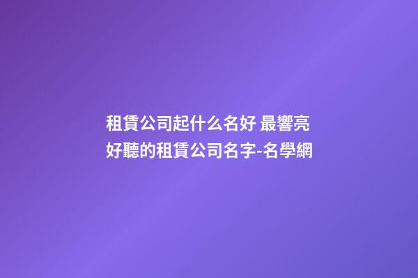 租賃公司起什么名好 最響亮好聽的租賃公司名字-名學網-第1張-公司起名-玄機派